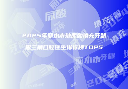 2025年丽水市玻尿酸填充牙龈黑三角口腔医生排行榜TOP5