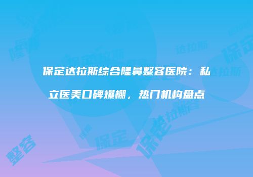 保定达拉斯综合隆鼻整容医院：私立医美口碑爆棚，热门机构盘点