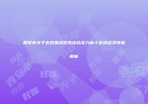 西安市光子去妊娠纹医院综合实力前十佳排名及特色解析