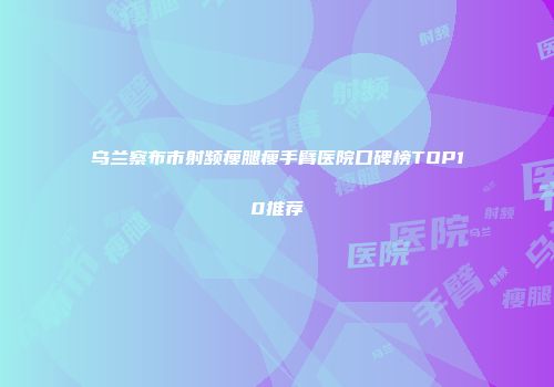 乌兰察布市射频瘦腿瘦手臂医院口碑榜TOP10推荐