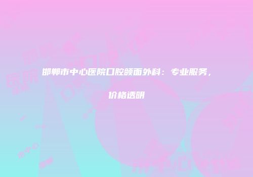 邯郸市中心医院口腔颌面外科：专业服务，价格透明