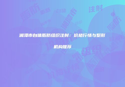 湘潭市自体脂肪组织注射：价格行情与整形机构推荐