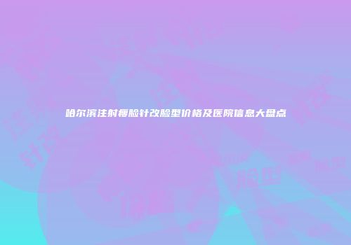 哈尔滨注射瘦脸针改脸型价格及医院信息大盘点