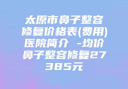 太原市鼻子整容修复价格表(费用)医院简介 -均价鼻子整容修复27385元
