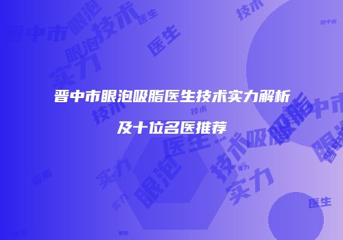 晋中市眼泡吸脂医生技术实力解析及十位名医推荐