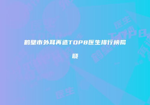 鹤壁市外耳再造TOP8医生排行榜揭晓