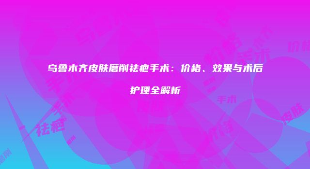 乌鲁木齐皮肤磨削祛疤手术：价格、效果与术后护理全解析