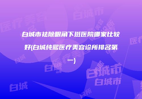 白城市祛除眼角下斑医院哪家比较好(白城纯熙医疗美容诊所排名第一)