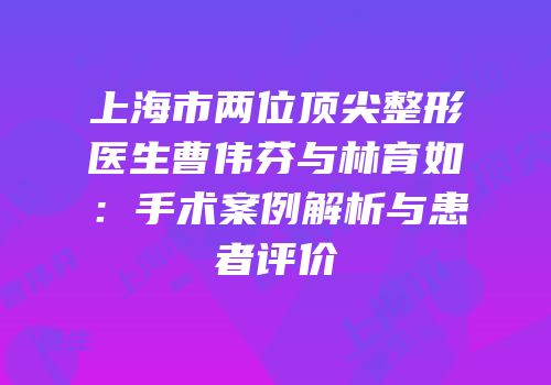 上海市两位顶尖整形医生曹伟芬与林育如：手术案例解析与患者评价