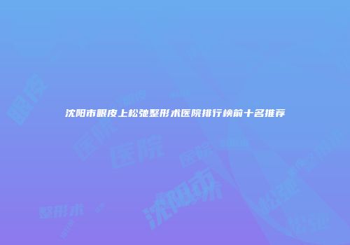 沈阳市眼皮上松弛整形术医院排行榜前十名推荐