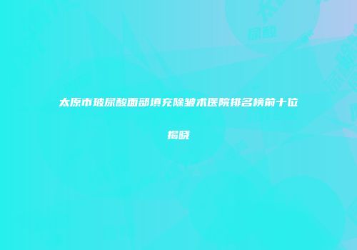 太原市玻尿酸面部填充除皱术医院排名榜前十位揭晓