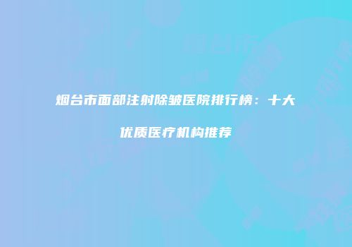 烟台市面部注射除皱医院排行榜：十大优质医疗机构推荐