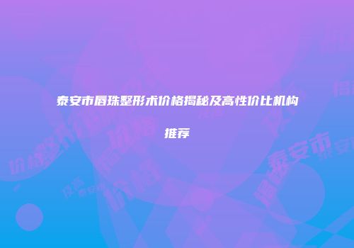 泰安市唇珠整形术价格揭秘及高性价比机构推荐