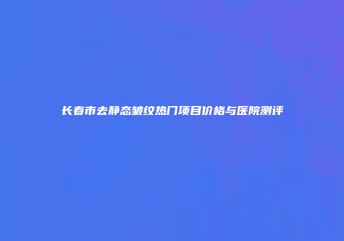 长春市去静态皱纹热门项目价格与医院测评
