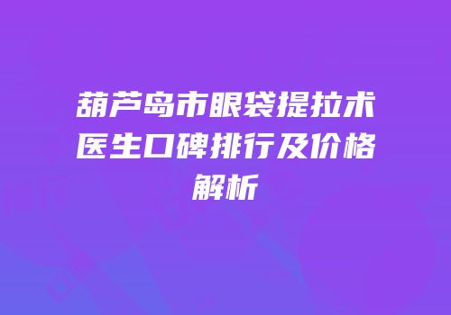 葫芦岛市眼袋提拉术医生口碑排行及价格解析