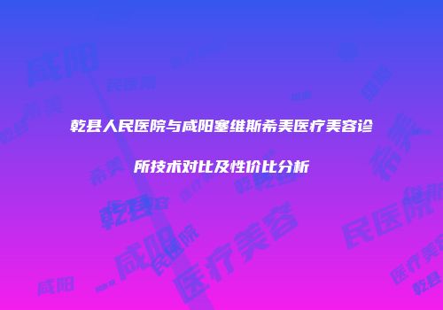 乾县人民医院与咸阳塞维斯希美医疗美容诊所技术对比及性价比分析