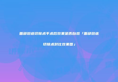 面部斑痣切除术手术后效果是否自然「面部斑痣切除术对比效果图」