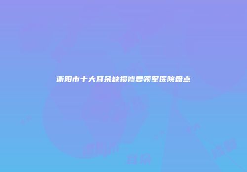 衡阳市十大耳朵缺损修复领军医院盘点