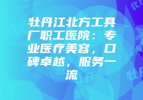 牡丹江北方工具厂职工医院：专业医疗美容，口碑卓越，服务一流