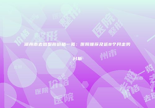 湖州市去斑整形价格一览：医院推荐及近8个月走势分析