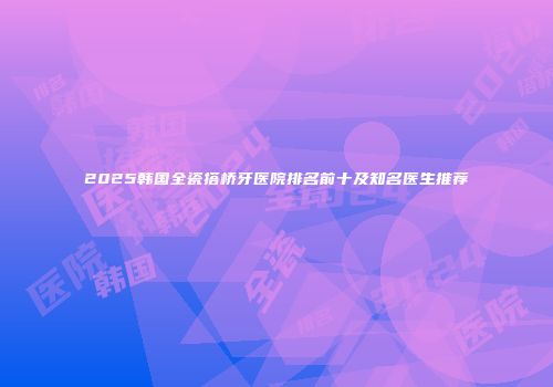 2025韩国全瓷搭桥牙医院排名前十及知名医生推荐