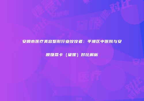 安顺市医疗美容整形行业佼佼者：平坝区中医院与安顺婕熹卡（黛妮）对比解析