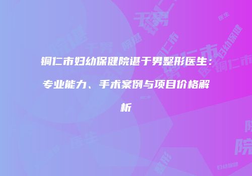 铜仁市妇幼保健院谌于男整形医生：专业能力、手术案例与项目价格解析
