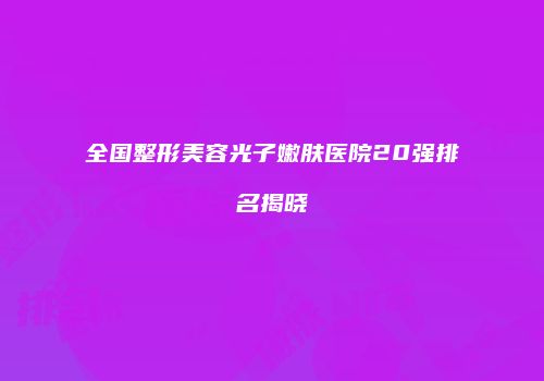 全国整形美容光子嫩肤医院20强排名揭晓