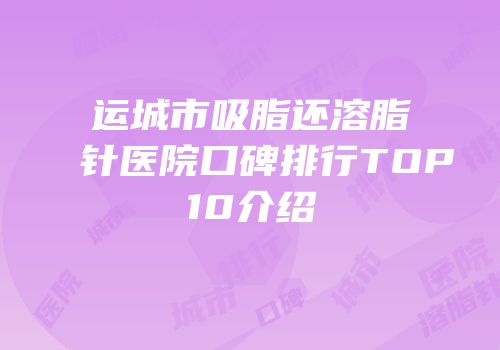 运城市吸脂还溶脂针医院口碑排行TOP10介绍