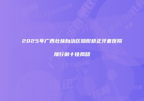 2025年广西壮族自治区隐形矫正牙套医院排行前十佳揭晓