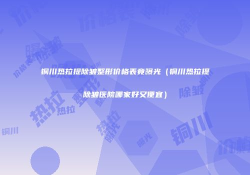 铜川热拉提除皱整形价格表竟曝光（铜川热拉提除皱医院哪家好又便宜）