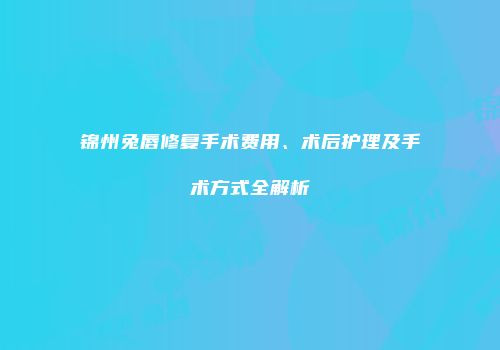 锦州兔唇修复手术费用、术后护理及手术方式全解析