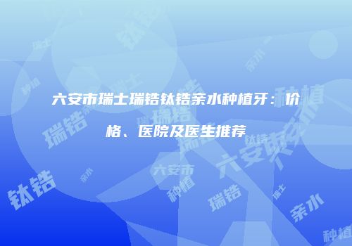 六安市瑞士瑞锆钛锆亲水种植牙：价格、医院及医生推荐