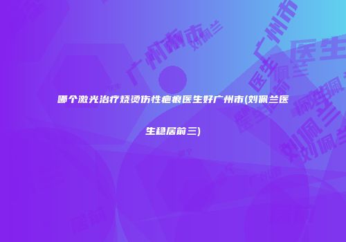 哪个激光治疗烧烫伤性疤痕医生好广州市(刘佩兰医生稳居前三)