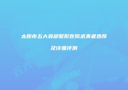 太原市五大鼻部整形医院求美者热荐及详细评测