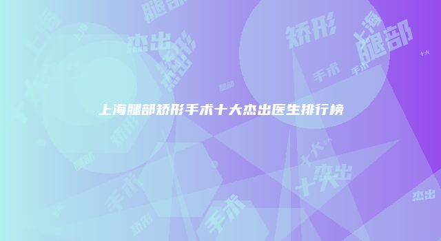 上海腿部矫形手术十大杰出医生排行榜