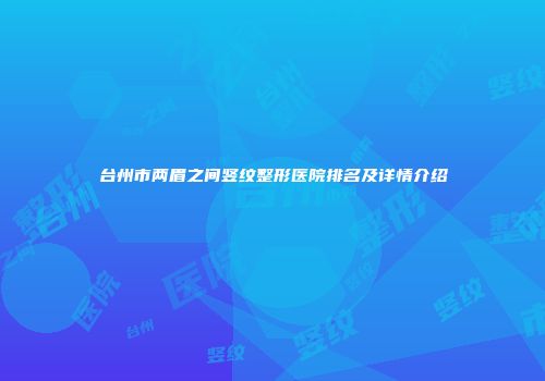 台州市两眉之间竖纹整形医院排名及详情介绍
