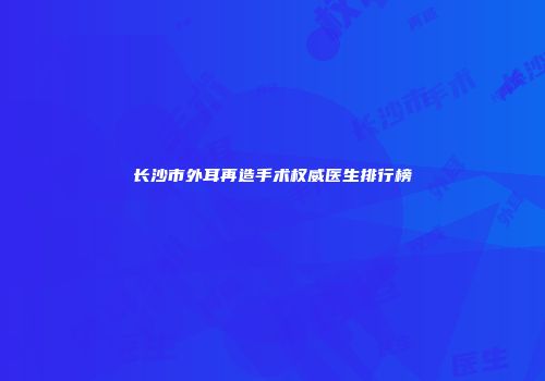 长沙市外耳再造手术权威医生排行榜