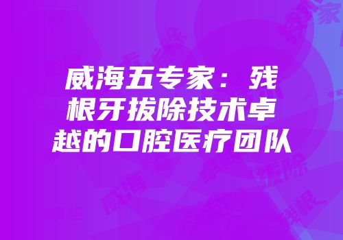 威海五专家：残根牙拔除技术卓越的口腔医疗团队