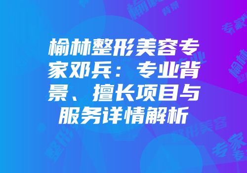榆林整形美容专家邓兵：专业背景、擅长项目与服务详情解析
