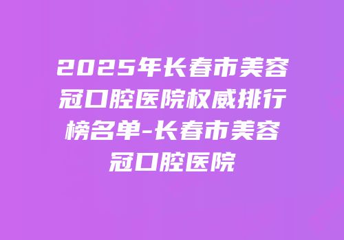 2025年长春市美容冠口腔医院权威排行榜名单-长春市美容冠口腔医院