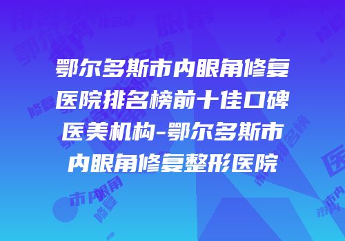 鄂尔多斯市内眼角修复医院排名榜前十佳口碑医美机构-鄂尔多斯市内眼角修复整形医院