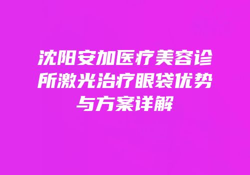 沈阳安加医疗美容诊所激光治疗眼袋优势与方案详解