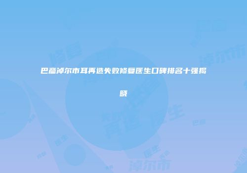巴彦淖尔市耳再造失败修复医生口碑排名十强揭晓