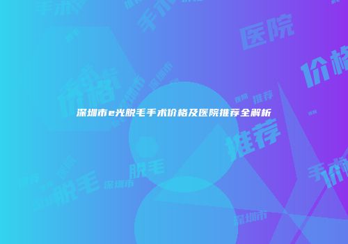 深圳市e光脱毛手术价格及医院推荐全解析