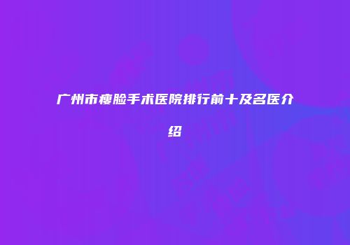 广州市瘦脸手术医院排行前十及名医介绍
