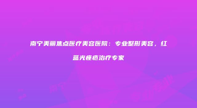 南宁美丽焦点医疗美容医院：专业整形美容，红蓝光痤疮治疗专家