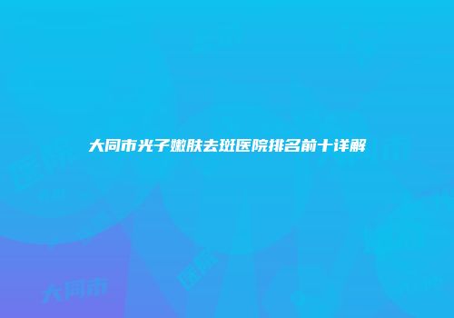 大同市光子嫩肤去斑医院排名前十详解