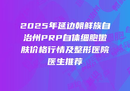 2025年延边朝鲜族自治州PRP自体细胞嫩肤价格行情及整形医院医生推荐