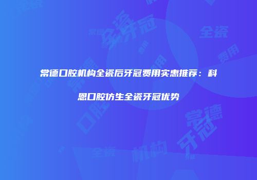 常德口腔机构全瓷后牙冠费用实惠推荐：科恩口腔仿生全瓷牙冠优势